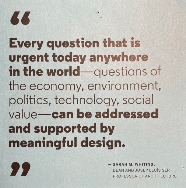 "Every question that is urgent today anywhere in the world - questions of the economy, environments, politics, technology, social value - can be addressed and supported by meaningful design" Sarah M. Whiting, Dean and Professor of Architecture, Harvard Graduate School of Design 